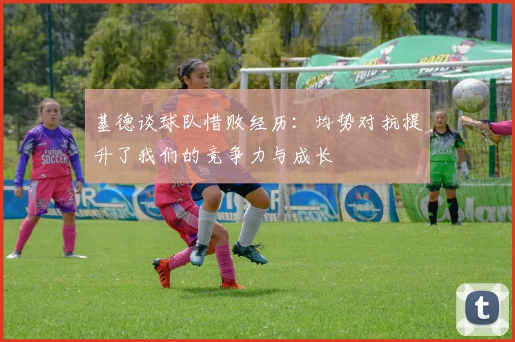 基德谈球队惜败经历：均势对抗提升了我们的竞争力与成长