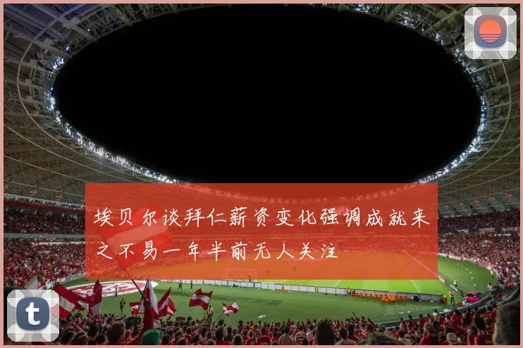 埃贝尔谈拜仁薪资变化强调成就来之不易一年半前无人关注