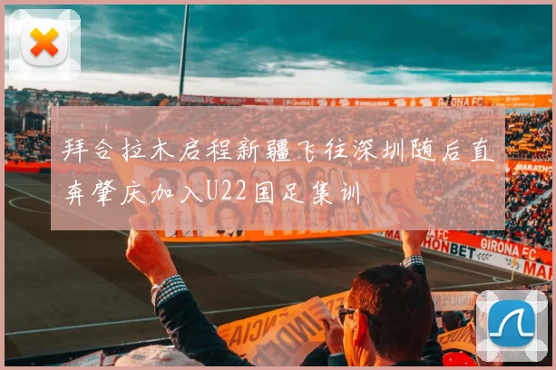 拜合拉木启程新疆飞往深圳随后直奔肇庆加入U22国足集训
