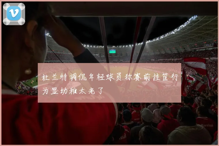 杜兰特调侃年轻球员称赛前挂筐行为显幼稚太老了