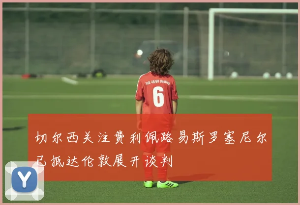 切尔西关注费利佩路易斯罗塞尼尔已抵达伦敦展开谈判