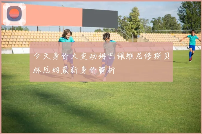 今天身价大变动姆巴佩维尼修斯贝林厄姆最新身价解析