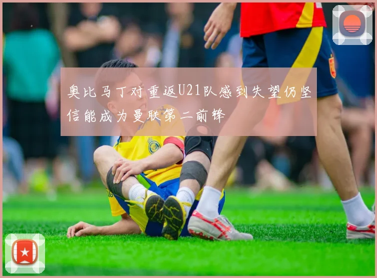 奥比马丁对重返U21队感到失望仍坚信能成为曼联第二前锋