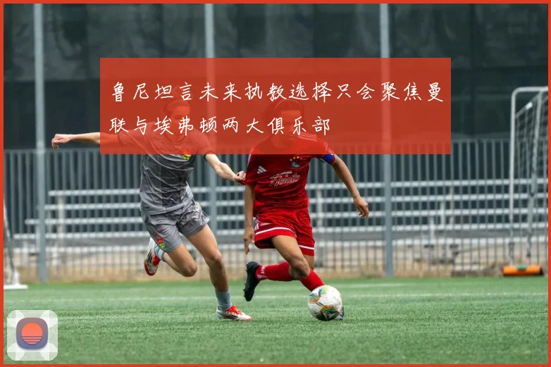 鲁尼坦言未来执教选择只会聚焦曼联与埃弗顿两大俱乐部