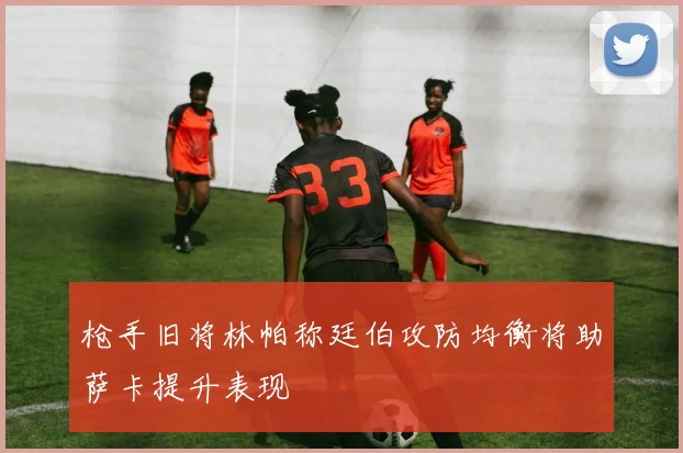 枪手旧将林帕称廷伯攻防均衡将助萨卡提升表现