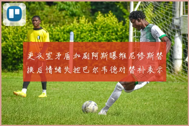 更衣室矛盾加剧阿斯曝维尼修斯替换后情绪失控巴尔韦德对替补表示不满