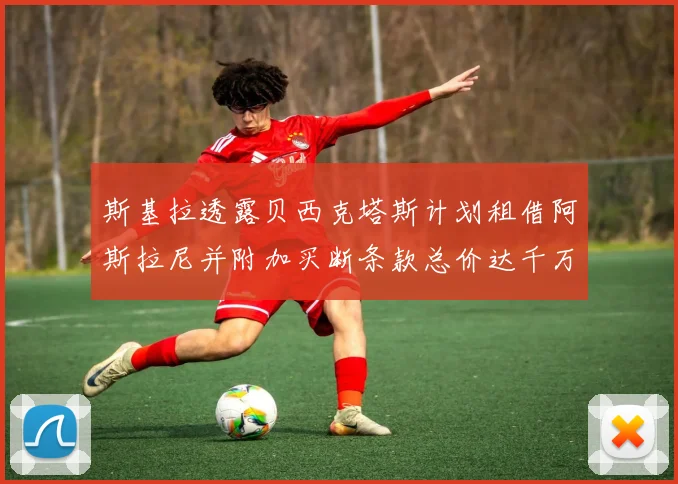 斯基拉透露贝西克塔斯计划租借阿斯拉尼并附加买断条款总价达千万级别