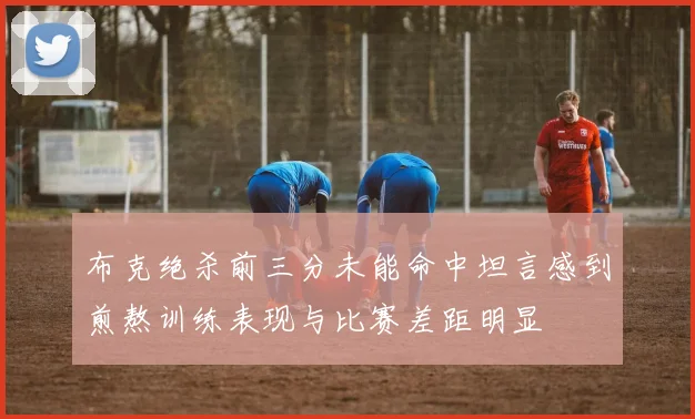 布克绝杀前三分未能命中坦言感到煎熬训练表现与比赛差距明显