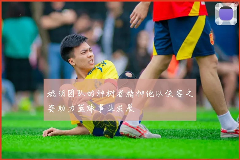 姚明团队的种树者精神他以侠客之姿助力篮球事业发展