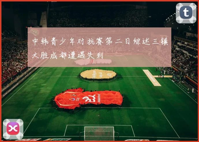 中韩青少年对抗赛第二日综述三镇大胜成都遭遇失利