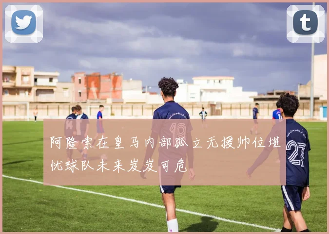 阿隆索在皇马内部孤立无援帅位堪忧球队未来岌岌可危