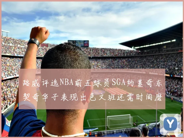 路威评选NBA前五球员SGA约基奇东契奇华子表现出色文班还需时间磨练