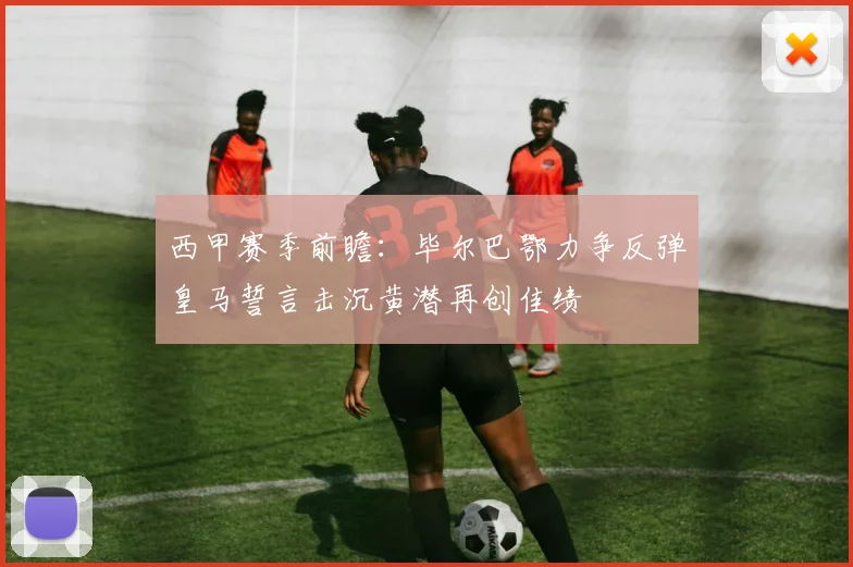 西甲赛季前瞻：毕尔巴鄂力争反弹皇马誓言击沉黄潜再创佳绩