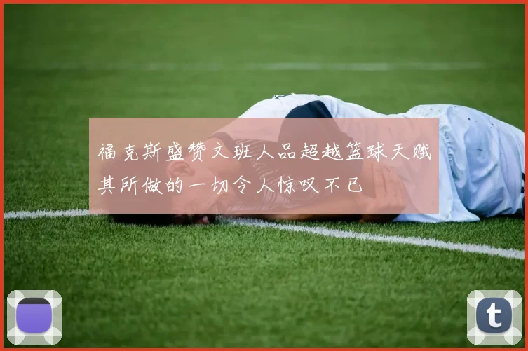 福克斯盛赞文班人品超越篮球天赋其所做的一切令人惊叹不已