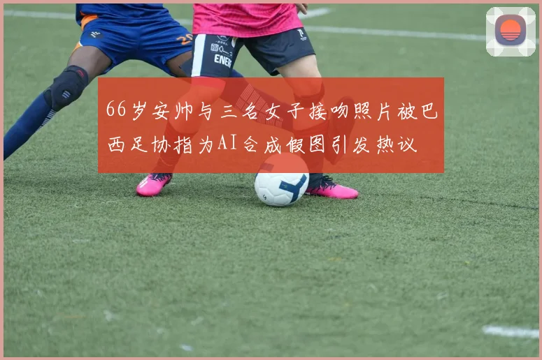 66岁安帅与三名女子接吻照片被巴西足协指为AI合成假图引发热议