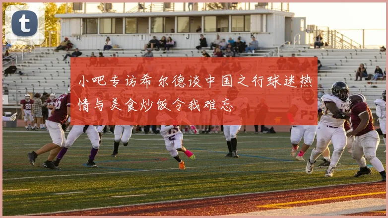 小吧专访希尔德谈中国之行球迷热情与美食炒饭令我难忘