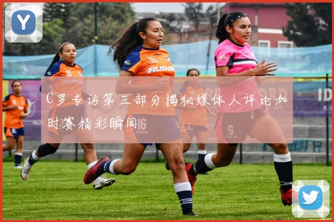 C罗专访第三部分揭秘媒体人评论加时赛精彩瞬间