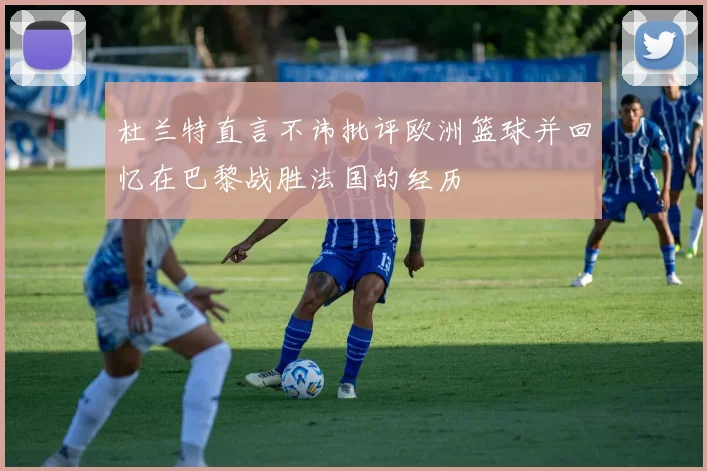 杜兰特直言不讳批评欧洲篮球并回忆在巴黎战胜法国的经历