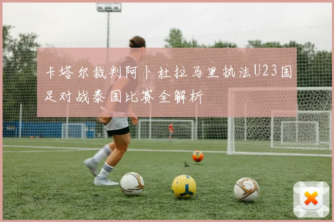 卡塔尔裁判阿卜杜拉马里执法U23国足对战泰国比赛全解析