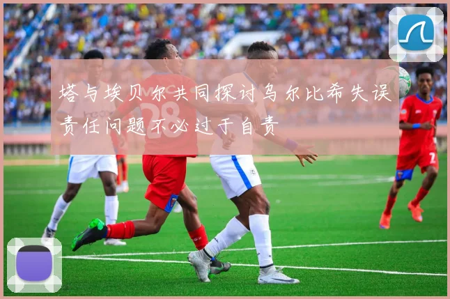 塔与埃贝尔共同探讨乌尔比希失误责任问题不必过于自责