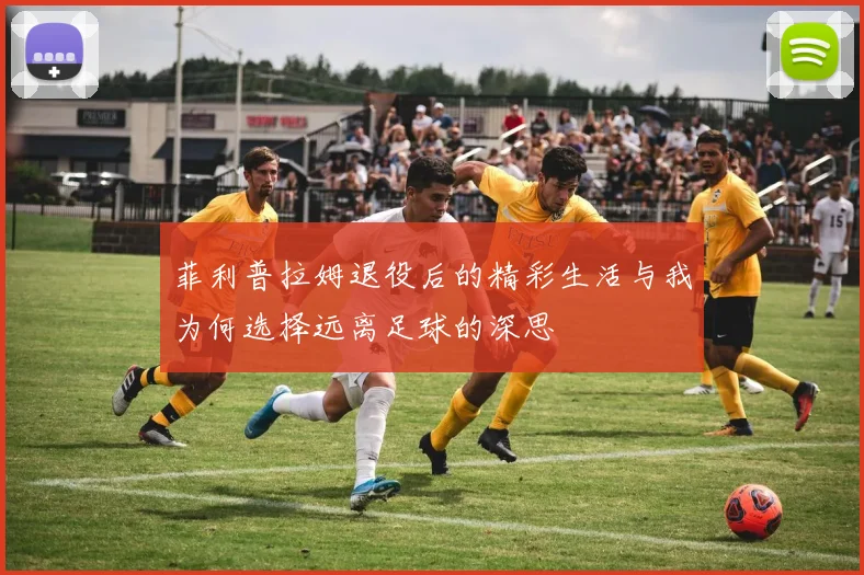 菲利普拉姆退役后的精彩生活与我为何选择远离足球的深思