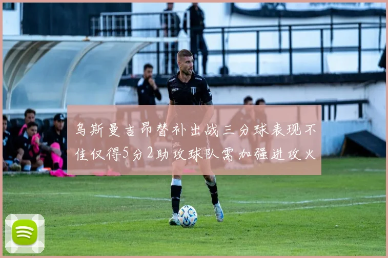 乌斯曼吉昂替补出战三分球表现不佳仅得5分2助攻球队需加强进攻火力