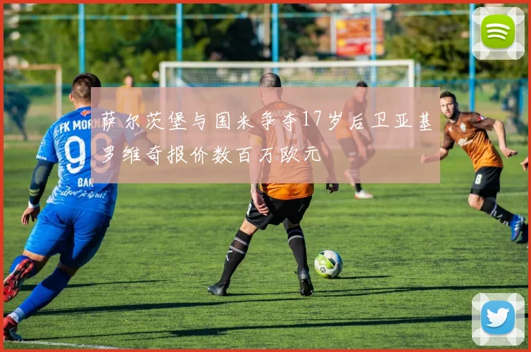 萨尔茨堡与国米争夺17岁后卫亚基罗维奇报价数百万欧元