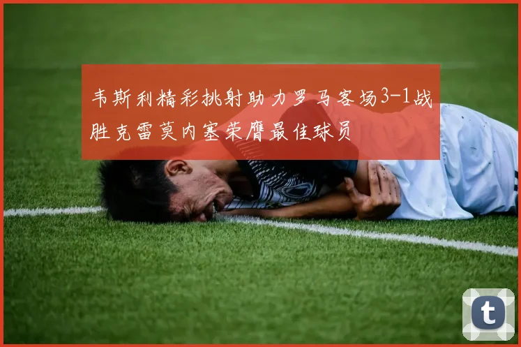 韦斯利精彩挑射助力罗马客场3-1战胜克雷莫内塞荣膺最佳球员