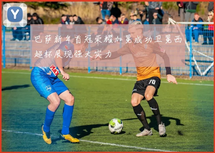 巴萨新年首冠荣耀加冕成功卫冕西超杯展现强大实力