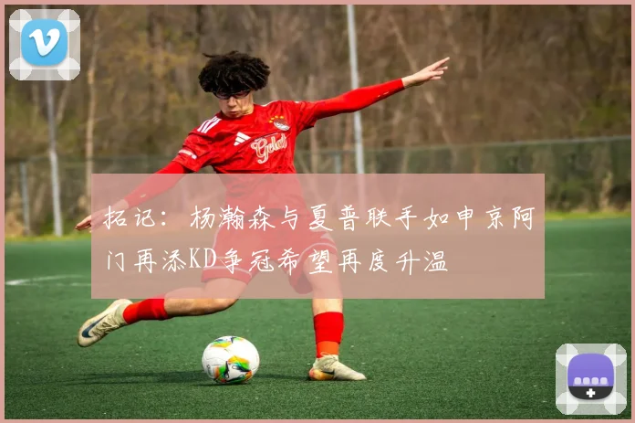 拓记：杨瀚森与夏普联手如申京阿门再添KD争冠希望再度升温