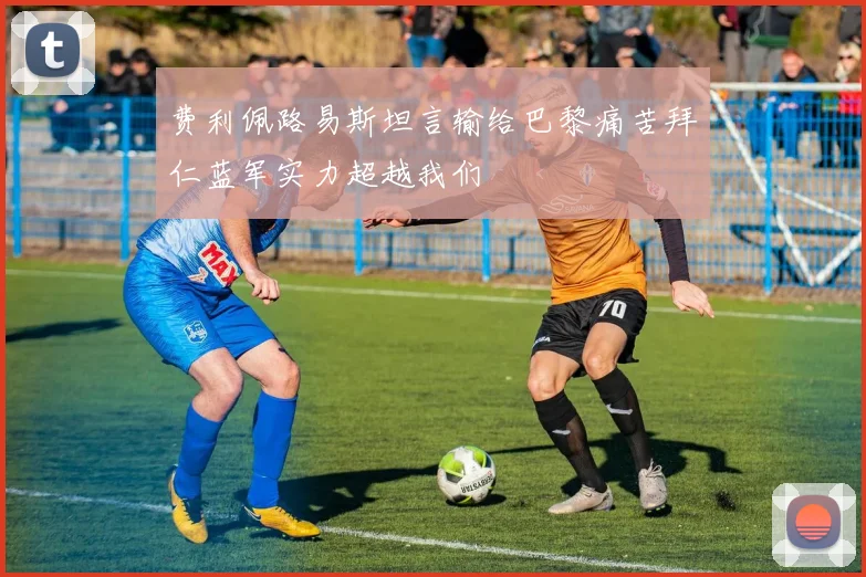费利佩路易斯坦言输给巴黎痛苦拜仁蓝军实力超越我们