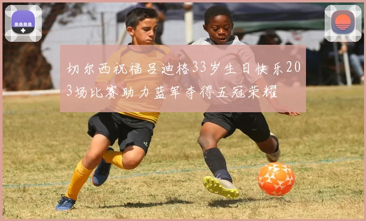 切尔西祝福吕迪格33岁生日快乐203场比赛助力蓝军夺得五冠荣耀