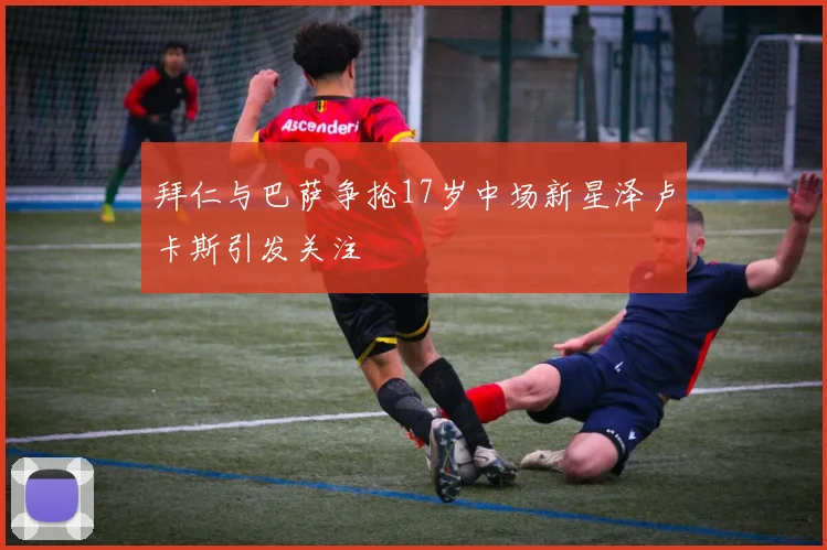 拜仁与巴萨争抢17岁中场新星泽卢卡斯引发关注
