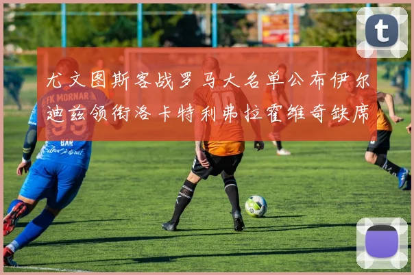 尤文图斯客战罗马大名单公布伊尔迪兹领衔洛卡特利弗拉霍维奇缺席