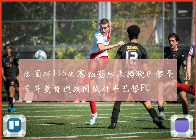 法国杯116决赛抽签结果揭晓巴黎圣日耳曼将迎战同城对手巴黎FC