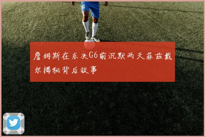 詹姆斯在东决G6前沉默两天菲兹戴尔揭秘背后故事