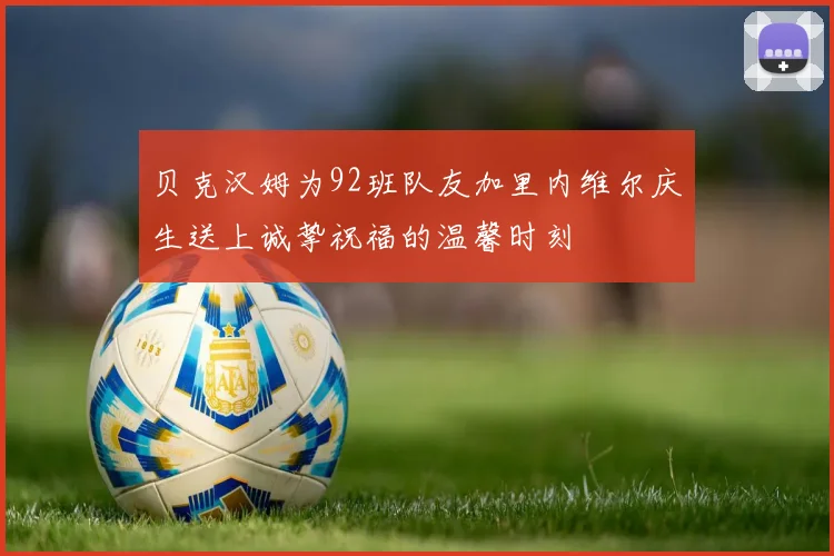 贝克汉姆为92班队友加里内维尔庆生送上诚挚祝福的温馨时刻