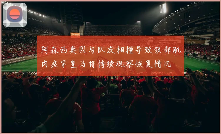 阿森西奥因与队友相撞导致颈部肌肉痉挛皇马将持续观察恢复情况