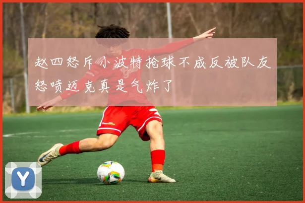 赵四怒斥小波特抢球不成反被队友怒喷迈克真是气炸了